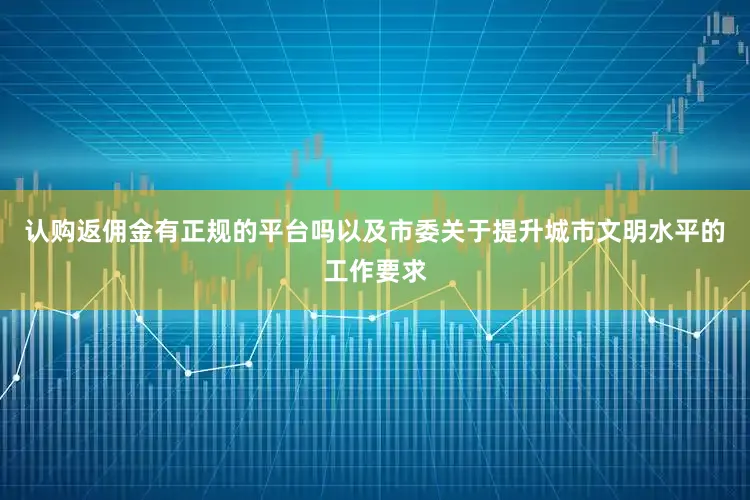 认购返佣金有正规的平台吗以及市委关于提升城市文明水平的工作要求