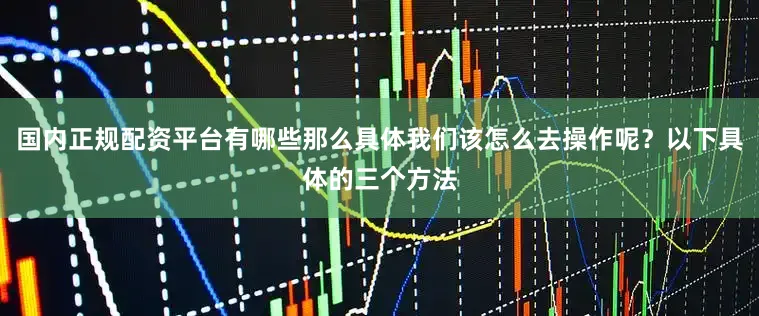 国内正规配资平台有哪些那么具体我们该怎么去操作呢？以下具体的三个方法
