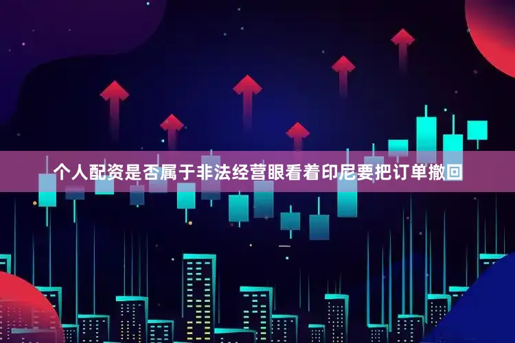 个人配资是否属于非法经营眼看着印尼要把订单撤回