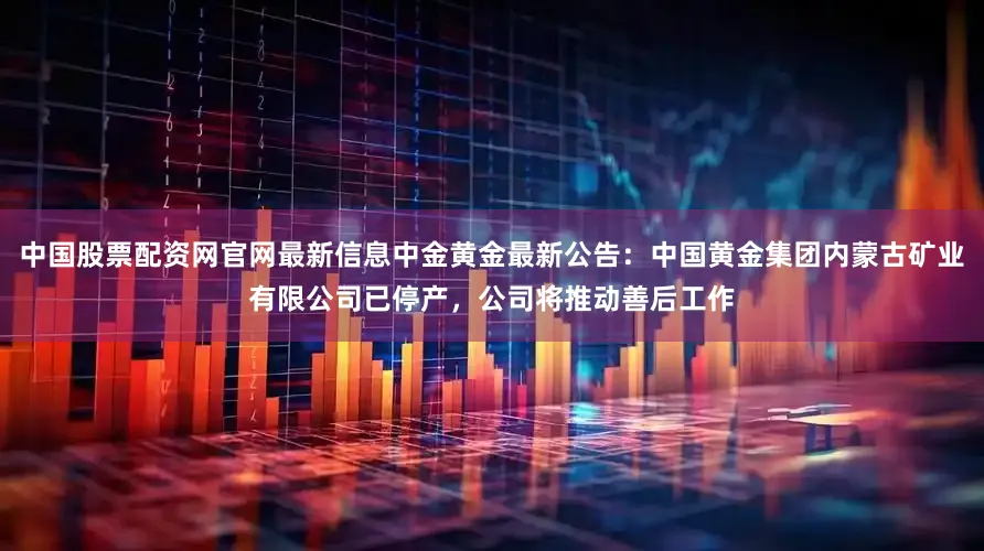 中国股票配资网官网最新信息中金黄金最新公告：中国黄金集团内蒙古矿业有限公司已停产，公司将推动善后工作