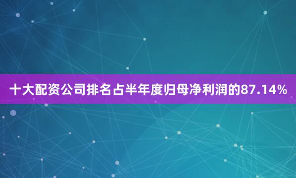 十大配资公司排名占半年度归母净利润的87.14%