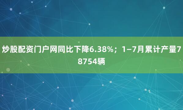 炒股配资门户网同比下降6.38%；1—7月累计产量78754辆