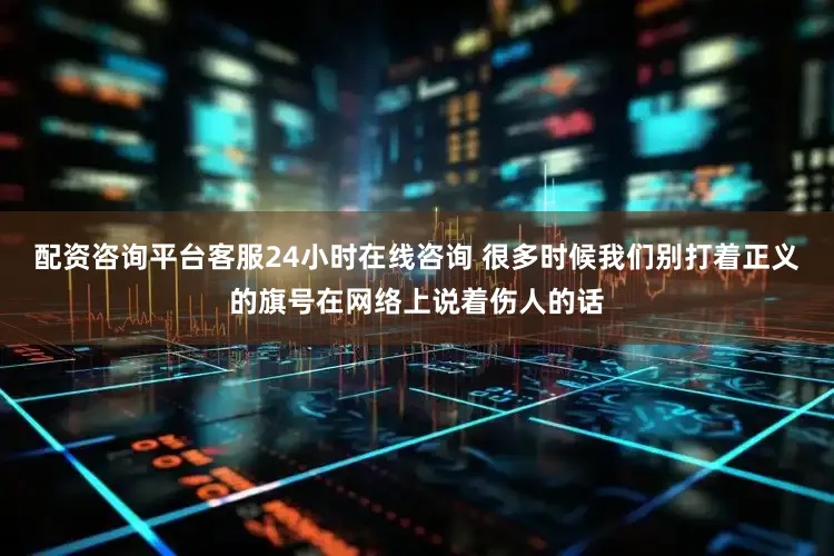 配资咨询平台客服24小时在线咨询 很多时候我们别打着正义的旗号在网络上说着伤人的话