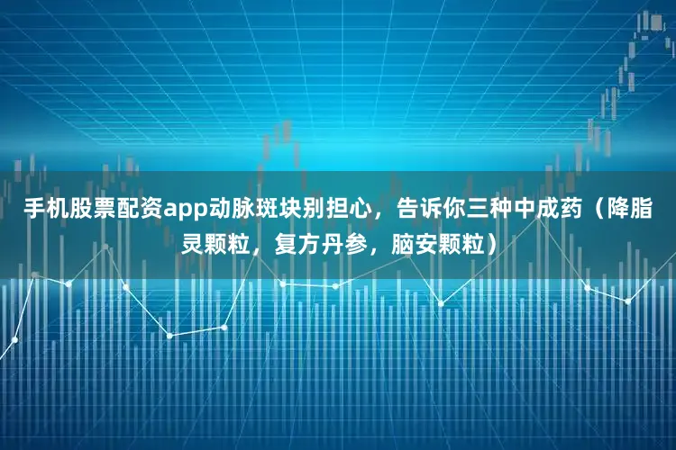 手机股票配资app动脉斑块别担心，告诉你三种中成药（降脂灵颗粒，复方丹参，脑安颗粒）