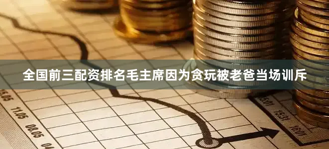 全国前三配资排名毛主席因为贪玩被老爸当场训斥
