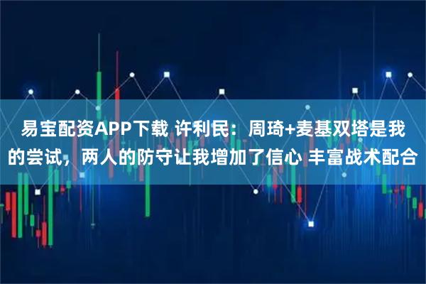 易宝配资APP下载 许利民：周琦+麦基双塔是我的尝试，两人的防守让我增加了信心 丰富战术配合