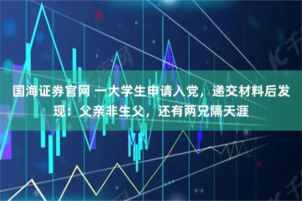 国海证券官网 一大学生申请入党，递交材料后发现：父亲非生父，还有两兄隔天涯