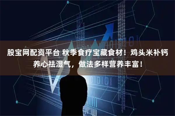 股宝网配资平台 秋季食疗宝藏食材！鸡头米补钙养心祛湿气，做法多样营养丰富！