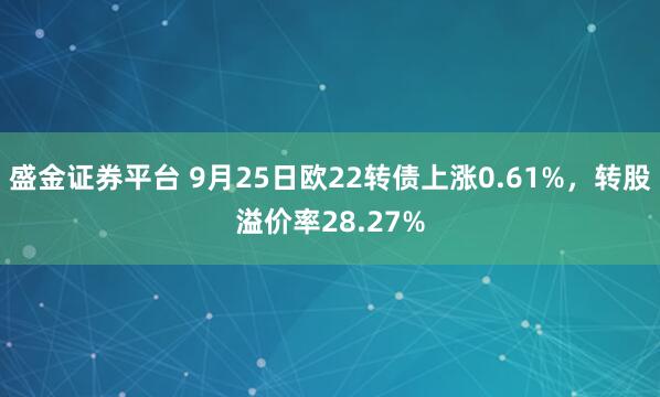 盛金证券平台 9月25日欧22转债上涨0.61%，转股溢价率28.27%