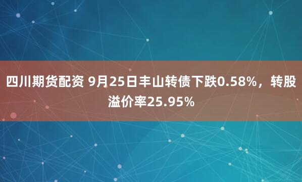四川期货配资 9月25日丰山转债下跌0.58%，转股溢价率25.95%