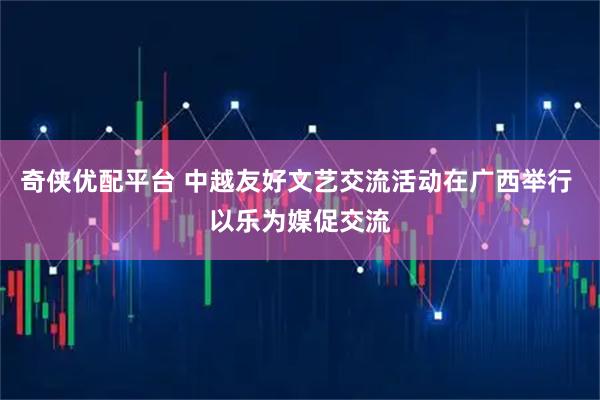 奇侠优配平台 中越友好文艺交流活动在广西举行 以乐为媒促交流