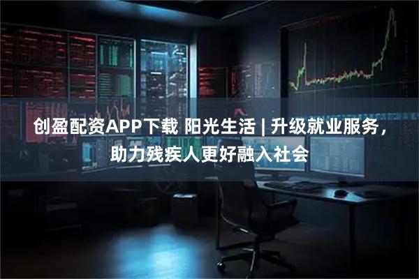 创盈配资APP下载 阳光生活 | 升级就业服务，助力残疾人更好融入社会
