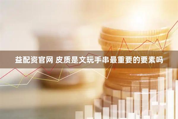 益配资官网 皮质是文玩手串最重要的要素吗