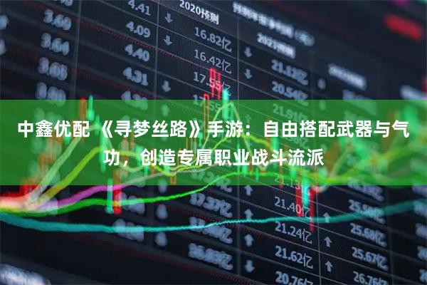 中鑫优配 《寻梦丝路》手游：自由搭配武器与气功，创造专属职业战斗流派