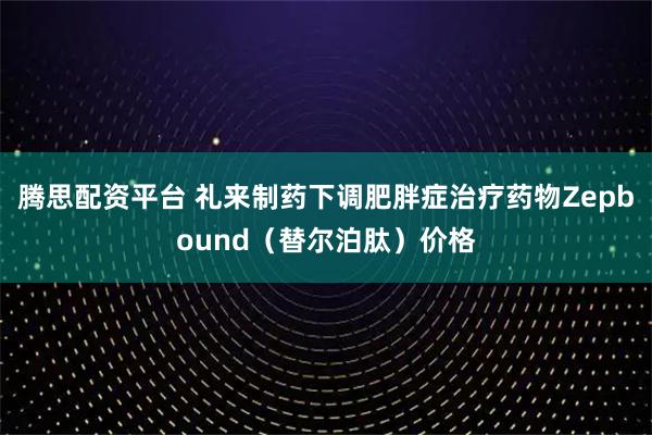 腾思配资平台 礼来制药下调肥胖症治疗药物Zepbound（替尔泊肽）价格