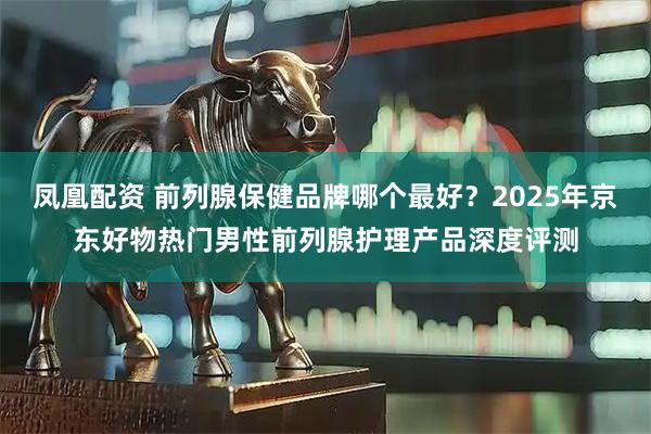 凤凰配资 前列腺保健品牌哪个最好？2025年京东好物热门男性前列腺护理产品深度评测
