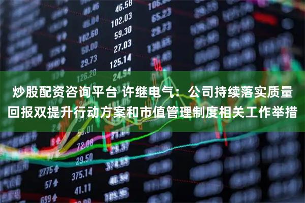 炒股配资咨询平台 许继电气：公司持续落实质量回报双提升行动方案和市值管理制度相关工作举措