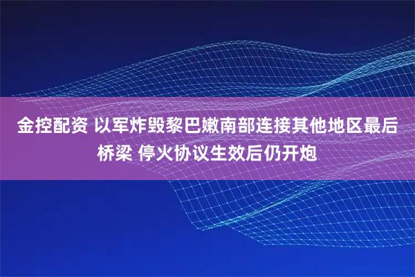金控配资 以军炸毁黎巴嫩南部连接其他地区最后桥梁 停火协议生效后仍开炮