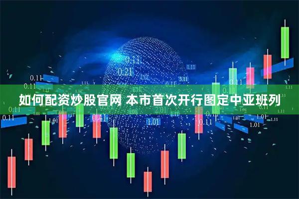 如何配资炒股官网 本市首次开行图定中亚班列