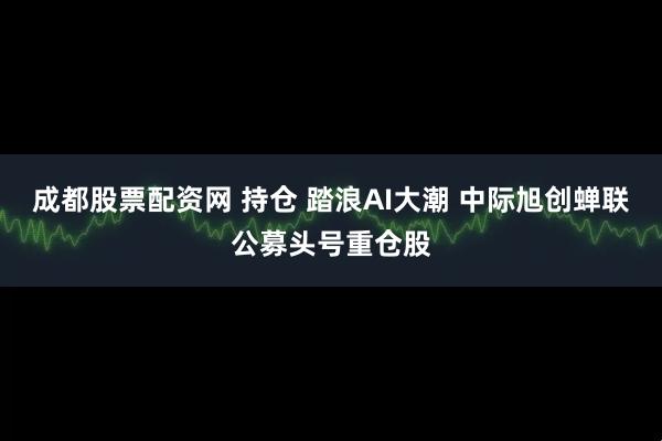 成都股票配资网 持仓 踏浪AI大潮 中际旭创蝉联公募头号重仓股