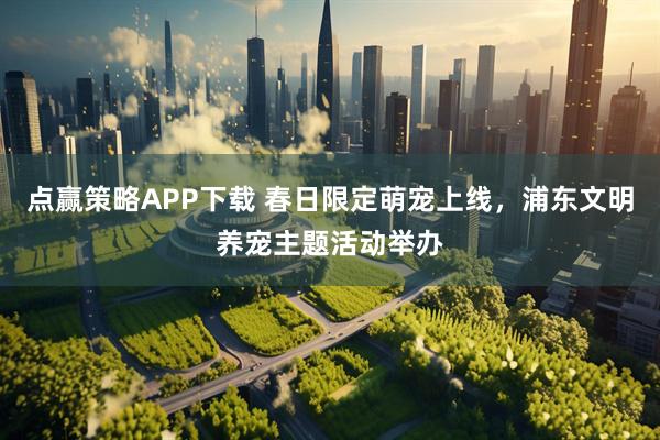 点赢策略APP下载 春日限定萌宠上线，浦东文明养宠主题活动举办
