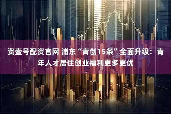 资壹号配资官网 浦东“青创15条”全面升级：青年人才居住创业福利更多更优