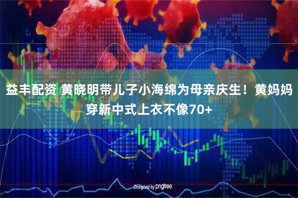 益丰配资 黄晓明带儿子小海绵为母亲庆生！黄妈妈穿新中式上衣不像70+
