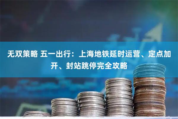 无双策略 五一出行：上海地铁延时运营、定点加开、封站跳停完全攻略