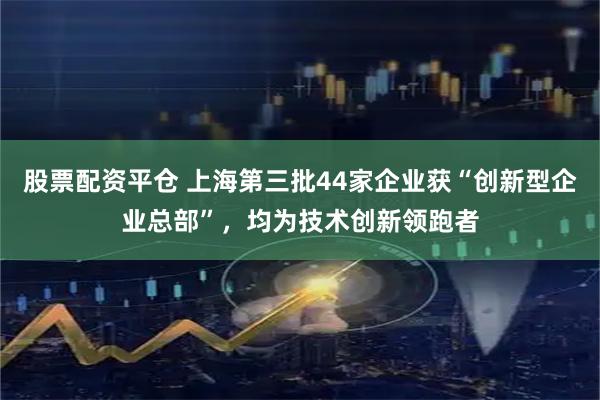 股票配资平仓 上海第三批44家企业获“创新型企业总部”，均为技术创新领跑者