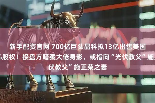 新手配资官网 700亿巨头晶科拟13亿出售美国工厂75%股权！接盘方暗藏大佬身影，或指向“光伏教父”施正荣之妻