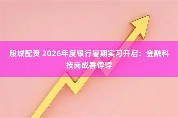 股城配资 2026年度银行暑期实习开启：金融科技岗成香饽饽