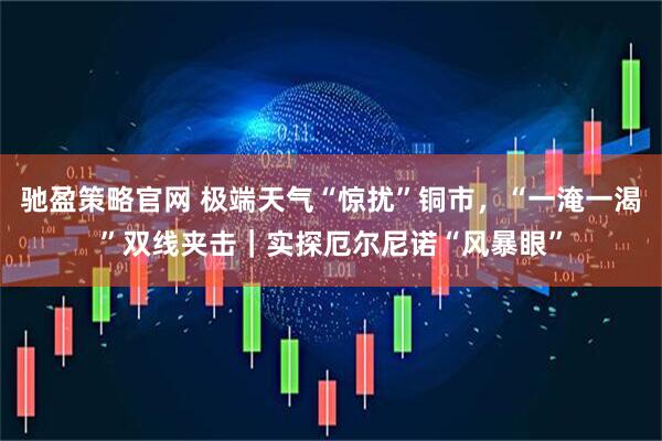 驰盈策略官网 极端天气“惊扰”铜市，“一淹一渴”双线夹击｜实探厄尔尼诺“风暴眼”