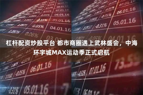 杠杆配资炒股平台 都市商圈遇上武林盛会，中海环宇城MAX运动季正式启航