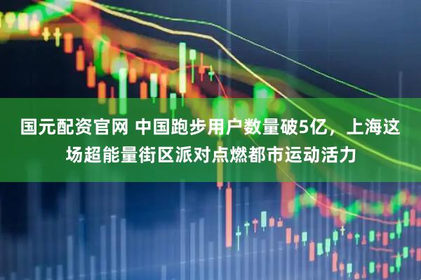 国元配资官网 中国跑步用户数量破5亿，上海这场超能量街区派对点燃都市运动活力