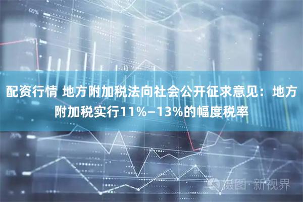 配资行情 地方附加税法向社会公开征求意见：地方附加税实行11%—13%的幅度税率